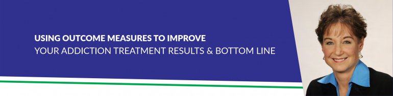 USING OUTCOME MEASURES TO IMPROVE YOUR ADDICTION TREATMENT RESULTS & BOTTOM LINE