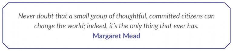 Never doubt that a small group of thoughtful, committed citizens can change the world; indeed, it’s the only thing that ever has. Margaret Mead